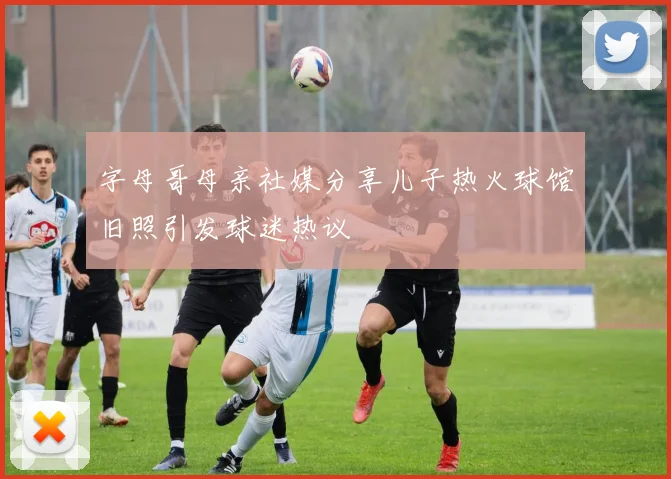 字母哥母亲社媒分享儿子热火球馆旧照引发球迷热议