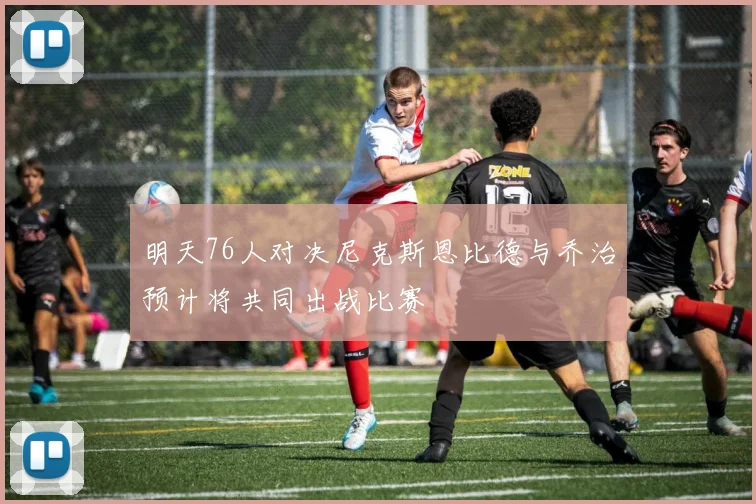 明天76人对决尼克斯恩比德与乔治预计将共同出战比赛