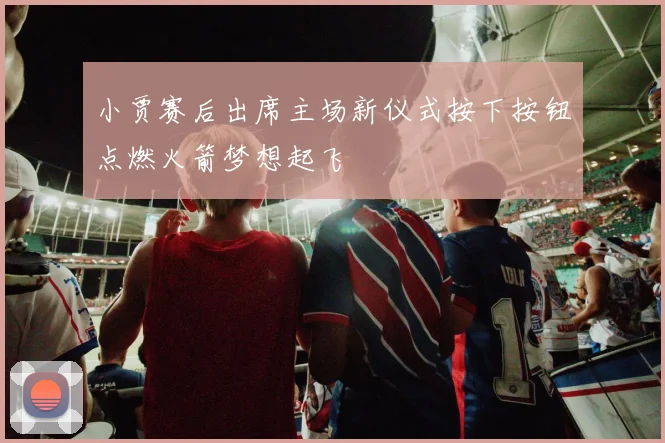小贾赛后出席主场新仪式按下按钮点燃火箭梦想起飞