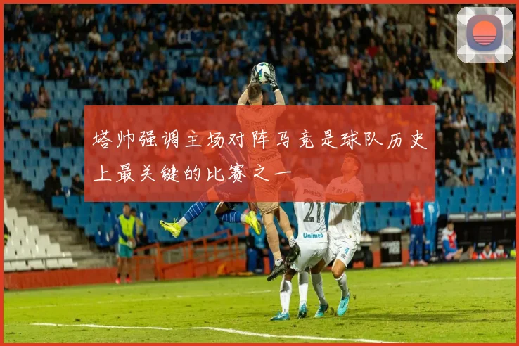 塔帅强调主场对阵马竞是球队历史上最关键的比赛之一