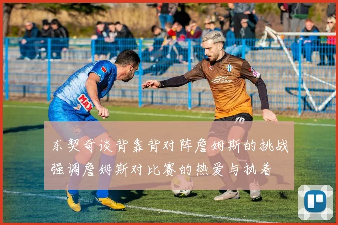 东契奇谈背靠背对阵詹姆斯的挑战强调詹姆斯对比赛的热爱与执着