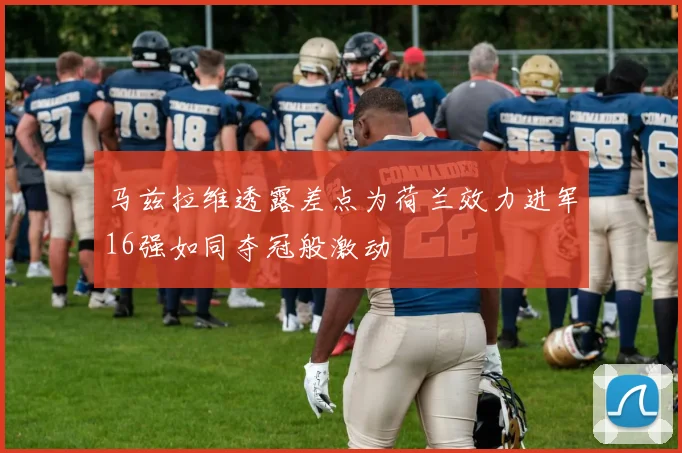 马兹拉维透露差点为荷兰效力进军16强如同夺冠般激动