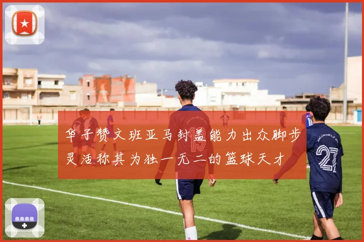 华子赞文班亚马封盖能力出众脚步灵活称其为独一无二的篮球天才
