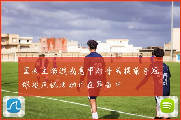 国米主场迎战意甲对手或提前夺冠球迷庆祝活动已在筹备中