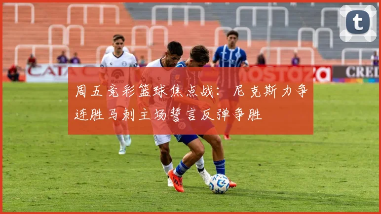 周五竞彩篮球焦点战：尼克斯力争连胜马刺主场誓言反弹争胜