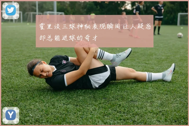 霍里谈三球神秘表现瞬间让人疑惑却总能进球的奇才