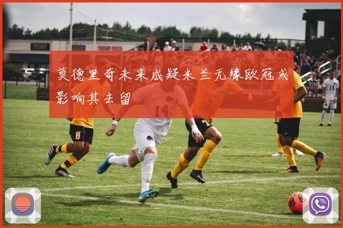 莫德里奇未来成疑米兰无缘欧冠或影响其去留
