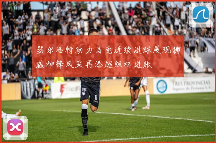 瑟尔洛特助力马竞连续进球展现挪威神锋风采再添超级杯进账