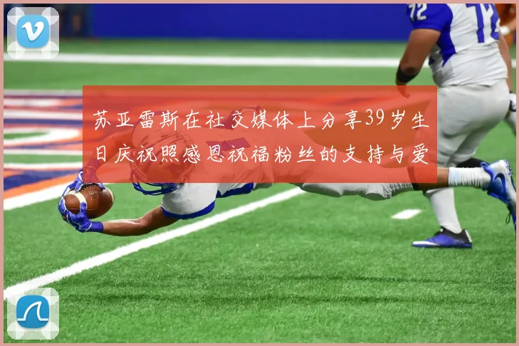 苏亚雷斯在社交媒体上分享39岁生日庆祝照感恩祝福粉丝的支持与爱护