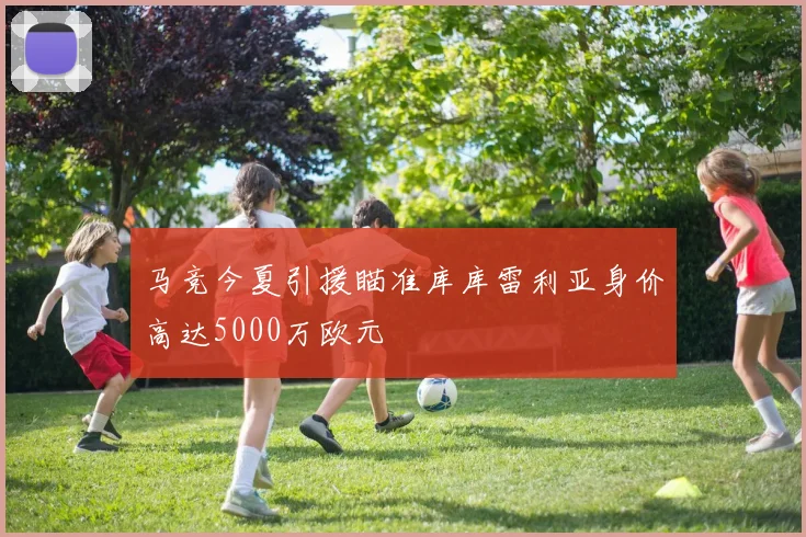 马竞今夏引援瞄准库库雷利亚身价高达5000万欧元