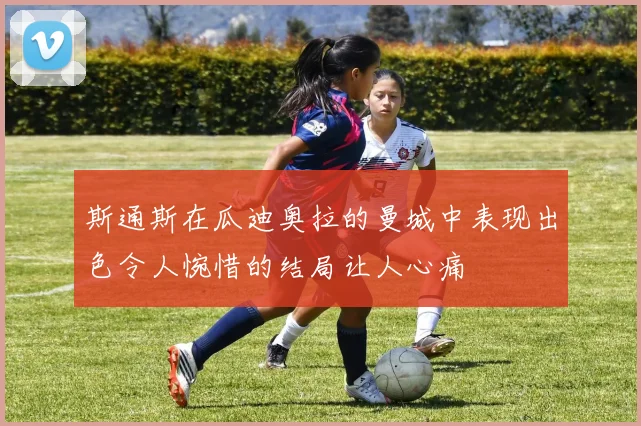 斯通斯在瓜迪奥拉的曼城中表现出色令人惋惜的结局让人心痛