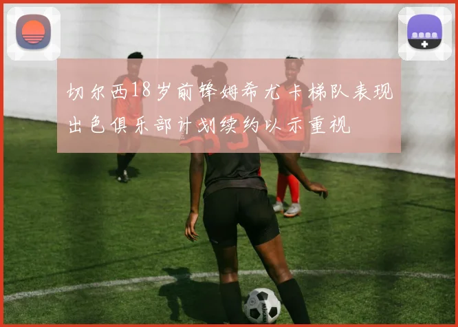 切尔西18岁前锋姆希尤卡梯队表现出色俱乐部计划续约以示重视