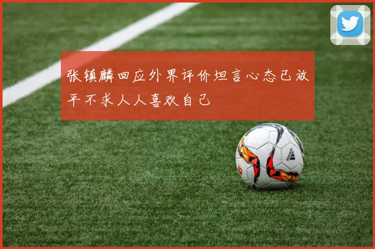 张镇麟回应外界评价坦言心态已放平不求人人喜欢自己