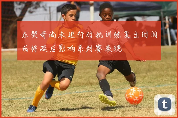 东契奇尚未进行对抗训练复出时间或将延后影响系列赛表现